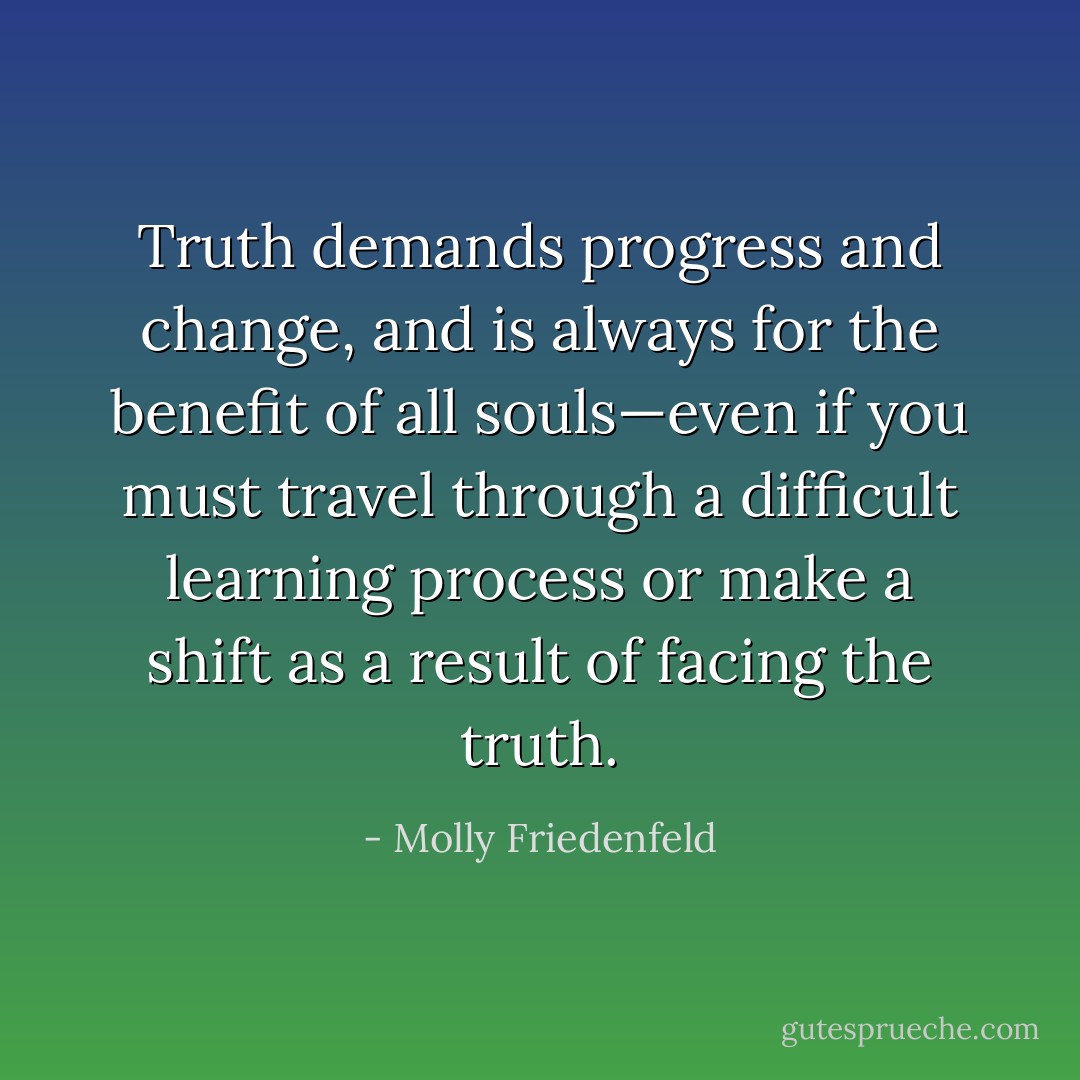 Truth demands progress and change, and is always for the benefit of all souls—even if you must travel through a difficult learning process or make a shift as a result of facing the truth. - Molly Friedenfeld
