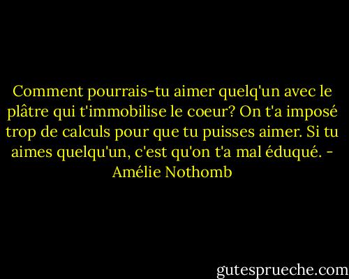 Comment pourrais-tu aimer quelq'un avec le plâtre qui t'immobilise le coeur? On t'a imposé trop de calculs pour que tu puisses aimer. Si tu aimes quelqu'un, c'est qu'on t'a mal éduqué. - Amélie Nothomb
