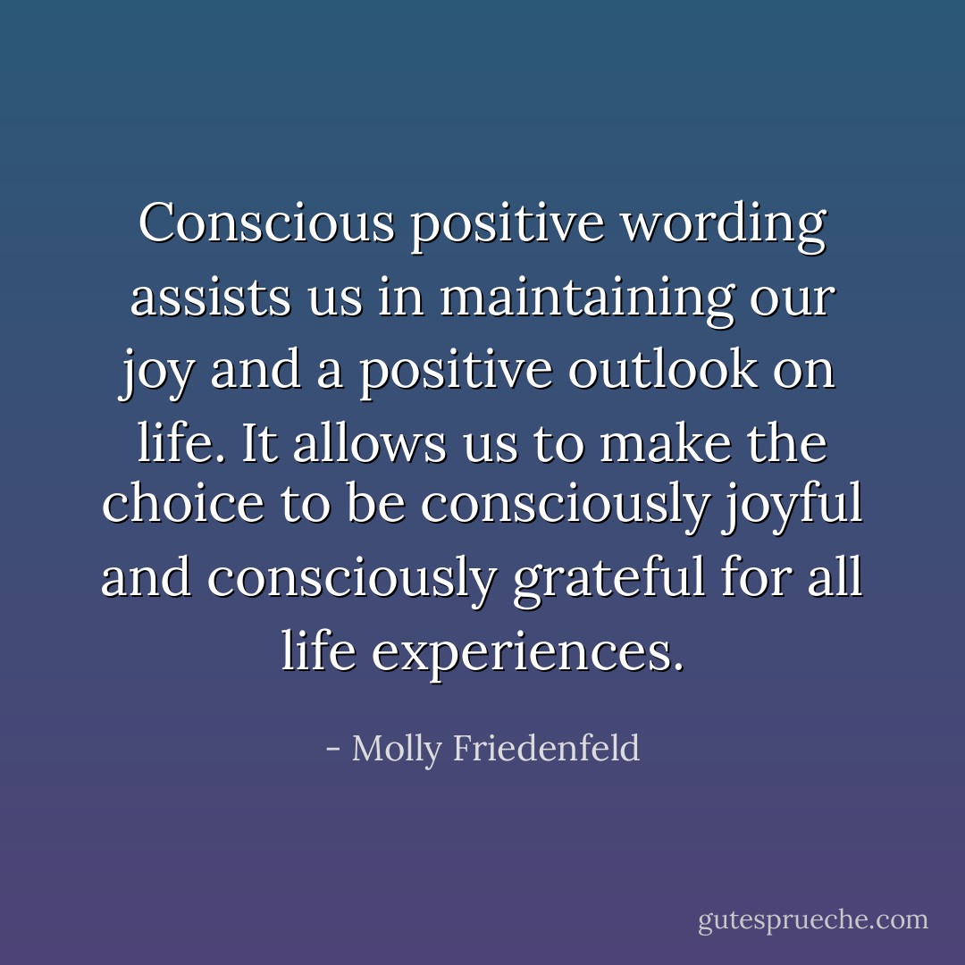 Conscious positive wording assists us in maintaining our joy and a positive outlook on life. It allows us to make the choice to be consciously joyful and consciously grateful for all life experiences. - Molly Friedenfeld