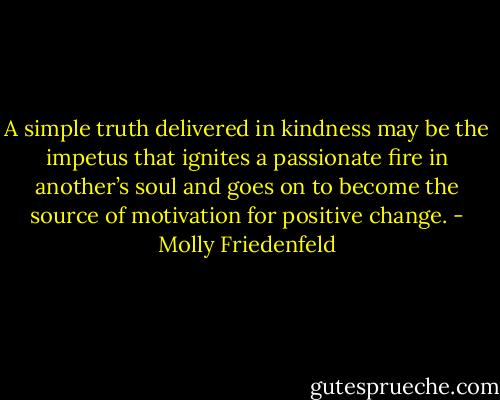 A simple truth delivered in kindness may be the impetus that ignites a passionate fire in another’s soul and goes on to become the source of motivation for positive change. - Molly Friedenfeld
