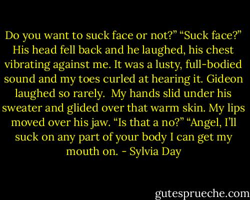 Do you want to suck face or not?”<br />“Suck face?” His head fell back and he laughed, his chest vibrating against me. It was a lusty, full-bodied sound and my toes curled at hearing it. Gideon laughed so rarely. <br />My hands slid under his sweater and glided over that warm skin. My lips moved over his jaw. “Is that a no?”<br />“Angel, I’ll suck on any part of your body I can get my mouth on. - Sylvia Day