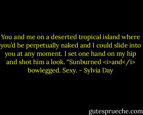 You and me on a deserted tropical island where you’d be perpetually naked and I could slide into you at any moment.<br />I set one hand on my hip and shot him a look. “Sunburned <i>and</i> bowlegged. Sexy. - Sylvia Day