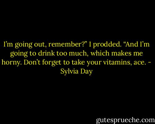 I’m going out, remember?” I prodded. “And I’m going to drink too much, which makes me horny. Don’t forget to take your vitamins, ace. - Sylvia Day