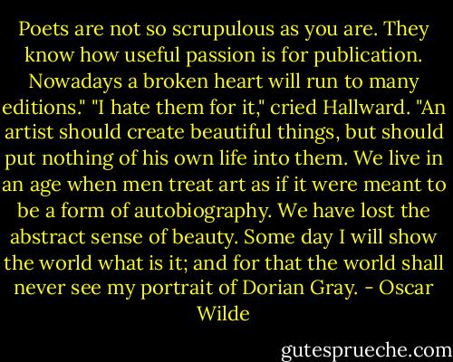 Poets are not so scrupulous as you are. They know how useful passion is for publication. Nowadays a broken heart will run to many editions."<br />"I hate them for it," cried Hallward. "An artist should create beautiful things, but should put nothing of his own life into them. We live in an age when men treat art as if it were meant to be a form of autobiography. We have lost the abstract sense of beauty. Some day I will show the world what is it; and for that the world shall never see my portrait of Dorian Gray. - Oscar Wilde