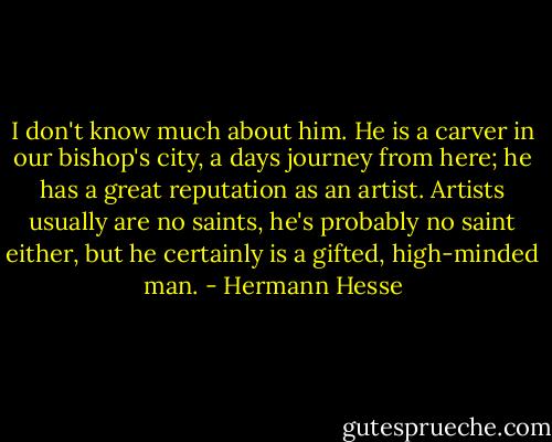I don't know much about him. He is a carver in our bishop's city, a days journey from here; he has a great reputation as an artist. Artists usually are no saints, he's probably no saint either, but he certainly is a gifted, high-minded man. - Hermann Hesse