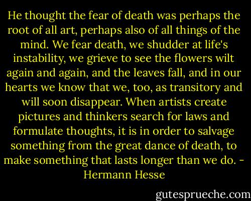 He thought the fear of death was perhaps the root of all art, perhaps also of all things of the mind. We fear death, we shudder at life's instability, we grieve to see the flowers wilt again and again, and the leaves fall, and in our hearts we know that we, too, as transitory and will soon disappear. When artists create pictures and thinkers search for laws and formulate thoughts, it is in order to salvage something from the great dance of death, to make something that lasts longer than we do. - Hermann Hesse