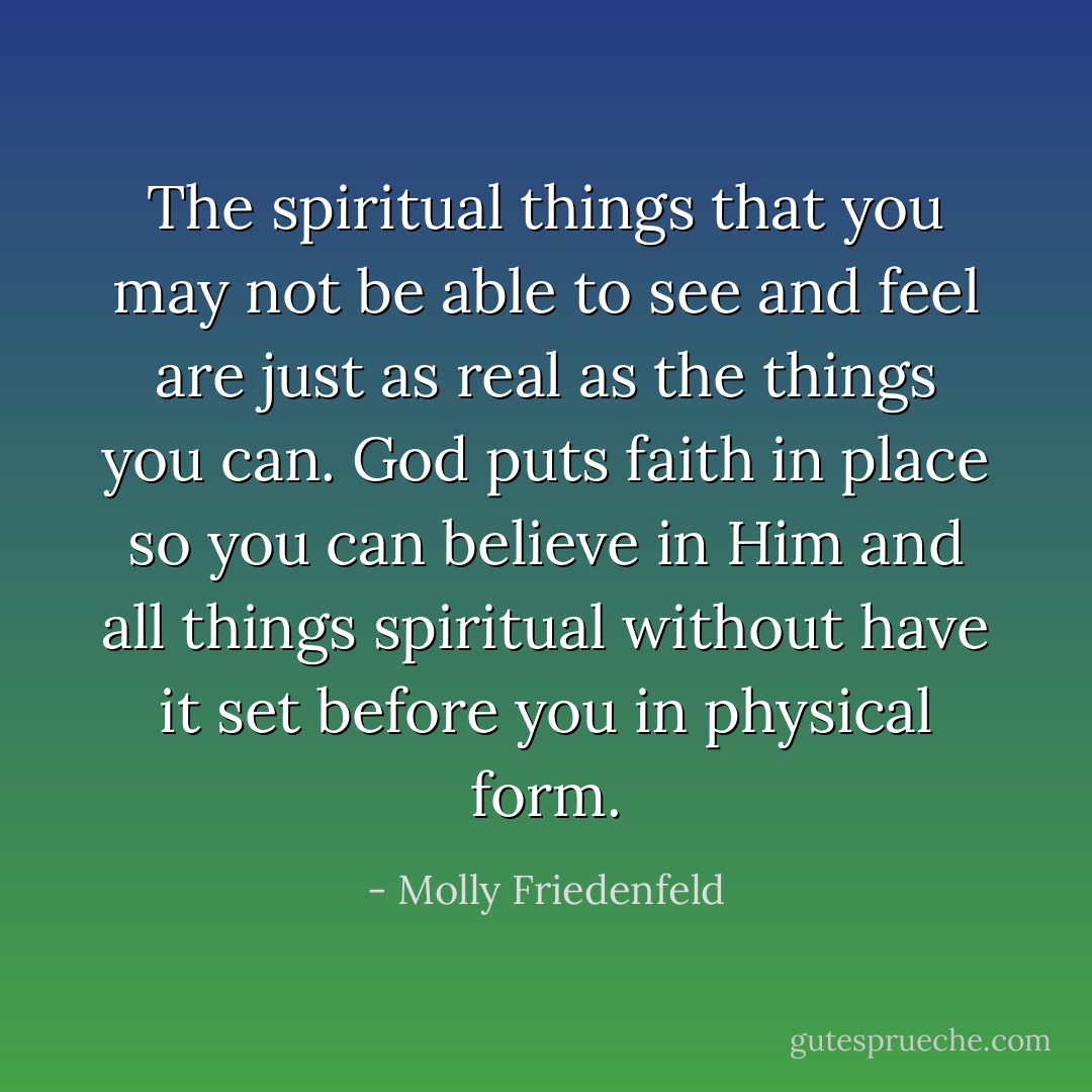 The spiritual things that you may not be able to see and feel are just as real as the things you can. God puts faith in place so you can believe in Him and all things spiritual without have it set before you in physical form. - Molly Friedenfeld