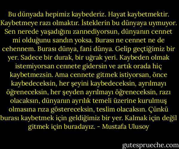 Bu dünyada hepimiz kaybederiz. Hayat kaybetmektir. Kaybetmeye razı olmaktır. İsteklerin bu dünyaya uymuyor. Sen nerede yaşadığını zannediyorsun, dünyanın cennet mi olduğunu sandın yoksa. Burası ne cennet ne de cehennem. Burası dünya, fani dünya. Gelip geçtiğimiz bir yer. Sadece bir durak, bir uğrak yeri. Kaybeden olmak istemiyorsan cennete gidersin ve artık orada hiç kaybetmezsin. Ama cennete gitmek istiyorsan, önce kaybedeceksin, her şeyini kaybedeceksin, ayrılmayı öğreneceksin, her şeyden ayrılmayı öğreneceksin, razı olacaksın, dünyanın ayrılık temeli üzerine kurulmuş olmasına rıza göstereceksin, teslim olacaksın. Çünkü burası kaybetmek için geldiğimiz bir yer. Kalmak için değil gitmek için buradayız. - Mustafa Ulusoy