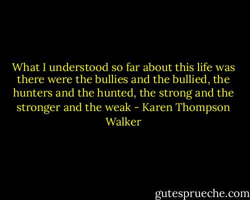 What I understood so far about this life was there were the bullies and the bullied, the hunters and the hunted, the strong and the stronger and the weak - Karen Thompson Walker
