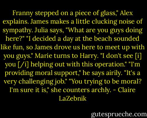 Franny stepped on a piece of glass," Alex explains.<br />James makes a little clucking noise of sympathy.<br />Julia says, "What are you guys doing here?"<br />"I decided a day at the beach sounded like fun, so James drove us here to meet up with you guys." Marie turns to Harry. "I don't see [i] you [/i] helping out with this operation."<br />"I'm providing moral support," he says airily. "It's a very challenging job."<br />"You trying to be moral? I'm sure it is," she counters archly. - Claire LaZebnik
