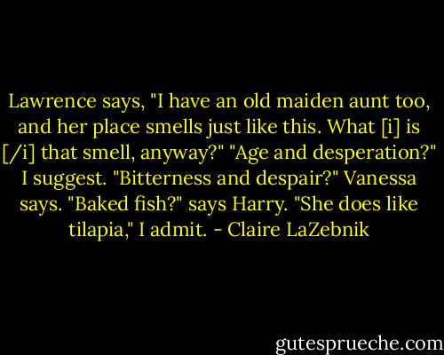 Lawrence says, "I have an old maiden aunt too, and her place smells just like this. What [i] is [/i] that smell, anyway?"<br />"Age and desperation?" I suggest.<br />"Bitterness and despair?" Vanessa says.<br />"Baked fish?" says Harry.<br />"She does like tilapia," I admit. - Claire LaZebnik