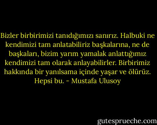 Bizler birbirimizi tanıdığımızı sanırız. Halbuki ne kendimizi tam anlatabiliriz başkalarına, ne de başkaları, bizim yarım yamalak anlattığımız kendimizi tam olarak anlayabilirler. Birbirimiz hakkında bir yanılsama içinde yaşar ve ölürüz. Hepsi bu. - Mustafa Ulusoy