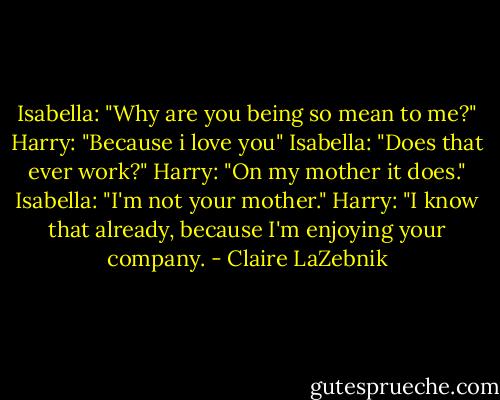 Isabella: "Why are you being so mean to me?"<br />Harry: "Because i love you"<br />Isabella: "Does that ever work?"<br />Harry: "On my mother it does."<br />Isabella: "I'm not your mother."<br />Harry: "I know that already, because I'm enjoying your company. - Claire LaZebnik