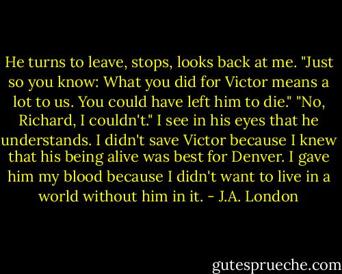 He turns to leave, stops, looks back at me. "Just so you know: What you did for Victor means a lot to us. You could have left him to die."<br />"No, Richard, I couldn't."<br />I see in his eyes that he understands. I didn't save Victor because I knew that his being alive was best for Denver. I gave him my blood because I didn't want to live in a world without him in it. - J.A. London