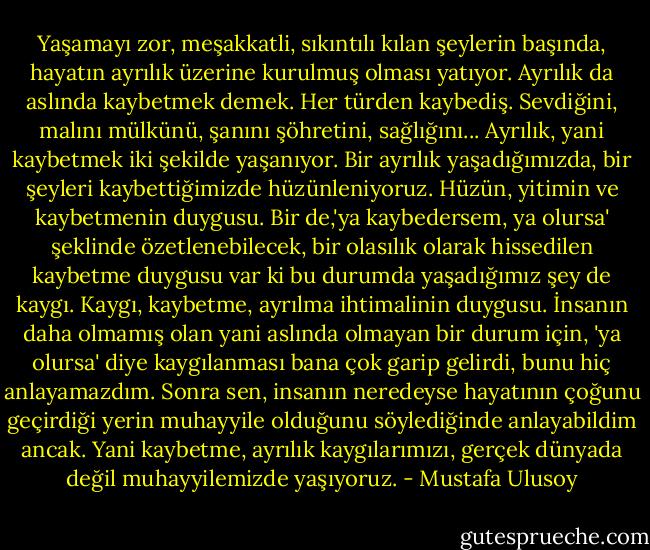 Yaşamayı zor, meşakkatli, sıkıntılı kılan şeylerin başında, hayatın ayrılık üzerine kurulmuş olması yatıyor. Ayrılık da aslında kaybetmek demek. Her türden kaybediş. Sevdiğini, malını mülkünü, şanını şöhretini, sağlığını... Ayrılık, yani kaybetmek iki şekilde yaşanıyor. Bir ayrılık yaşadığımızda, bir şeyleri kaybettiğimizde hüzünleniyoruz. Hüzün, yitimin ve kaybetmenin duygusu. Bir de,'ya kaybedersem, ya olursa' şeklinde özetlenebilecek, bir olasılık olarak hissedilen kaybetme duygusu var ki bu durumda yaşadığımız şey de kaygı. Kaygı, kaybetme, ayrılma ihtimalinin duygusu. İnsanın daha olmamış olan yani aslında olmayan bir durum için, 'ya olursa' diye kaygılanması bana çok garip gelirdi, bunu hiç anlayamazdım. Sonra sen, insanın neredeyse hayatının çoğunu geçirdiği yerin muhayyile olduğunu söylediğinde anlayabildim ancak. Yani kaybetme, ayrılık kaygılarımızı, gerçek dünyada değil muhayyilemizde yaşıyoruz. - Mustafa Ulusoy