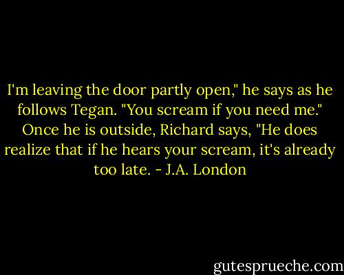 I'm leaving the door partly open," he says as he follows Tegan. "You scream if you need me."<br />Once he is outside, Richard says, "He does realize that if he hears your scream, it's already too late. - J.A. London