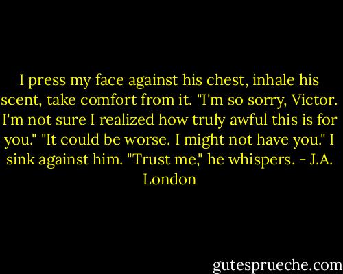 I press my face against his chest, inhale his scent, take comfort from it. "I'm so sorry, Victor. I'm not sure I realized how truly awful this is for you."<br />"It could be worse. I might not have you."<br />I sink against him.<br />"Trust me," he whispers. - J.A. London