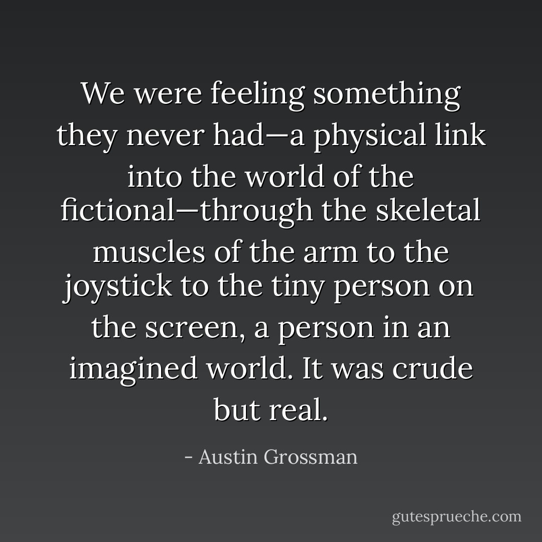 We were feeling something they never had—a physical link into the world of the fictional—through the skeletal muscles of the arm to the joystick to the tiny person on the screen, a person in an imagined world. It was crude but real. - Austin Grossman