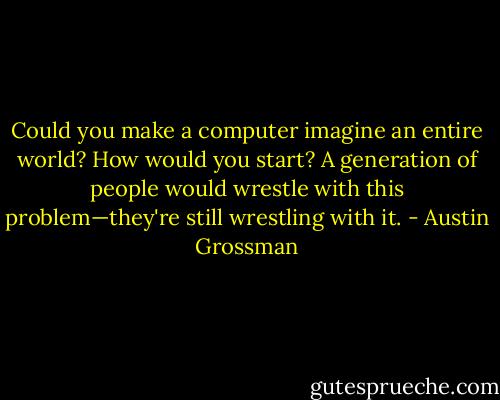 Could you make a computer imagine an entire world? How would you start? A generation of people would wrestle with this problem—they're still wrestling with it. - Austin Grossman