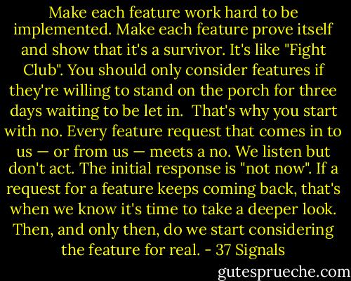 Make each feature work hard to be implemented. Make each feature prove itself and show that it's a survivor. It's like "Fight Club". You should only consider features if they're willing to stand on the porch for three days waiting to be let in.<br /><br />That's why you start with no. Every feature request that comes in to us — or from us — meets a no. We listen but don't act. The initial response is "not now". If a request for a feature keeps coming back, that's when we know it's time to take a deeper look. Then, and only then, do we start considering the feature for real. - 37 Signals