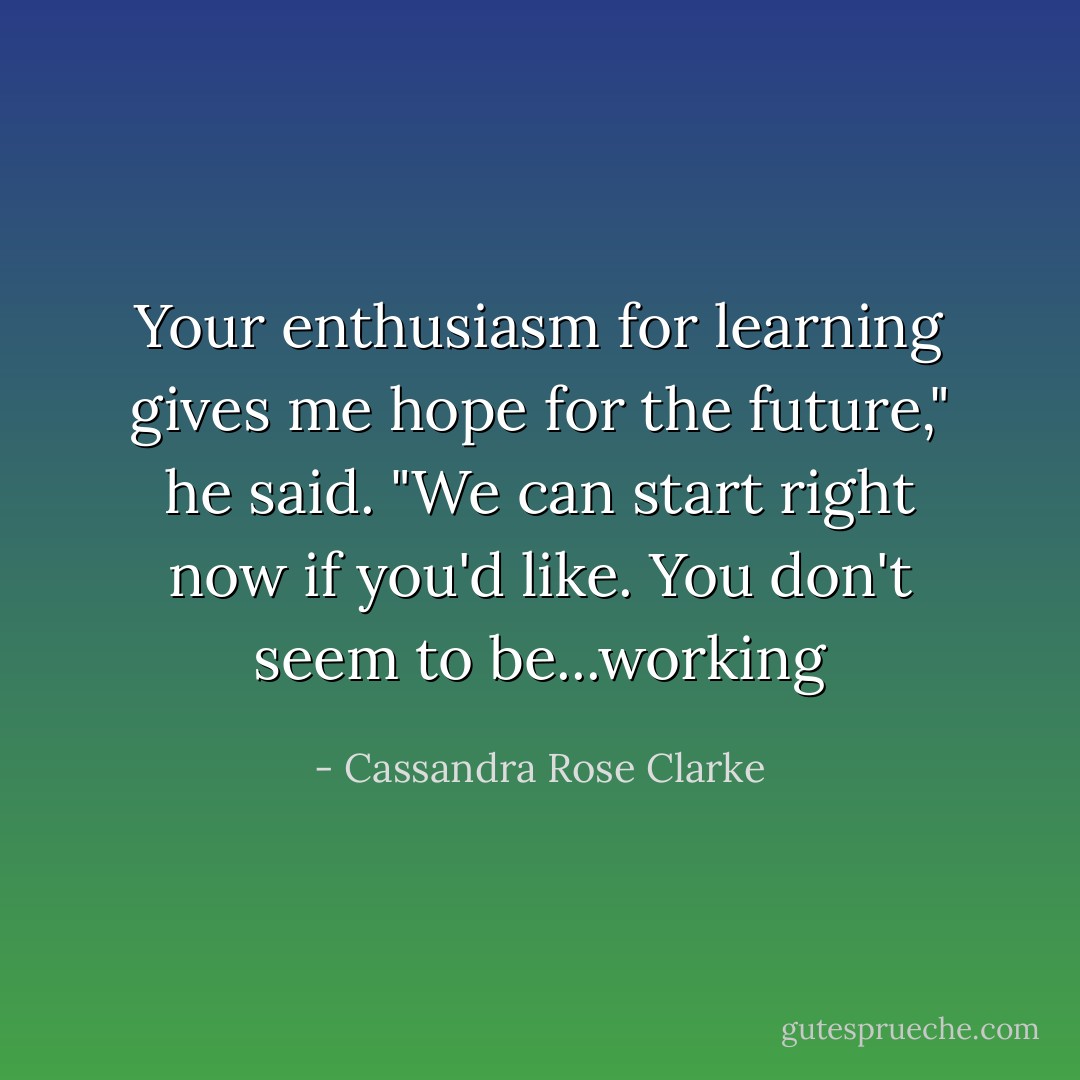 Your enthusiasm for learning gives me hope for the future," he said. "We can start right now if you'd like. You don't seem to be...working - Cassandra Rose Clarke