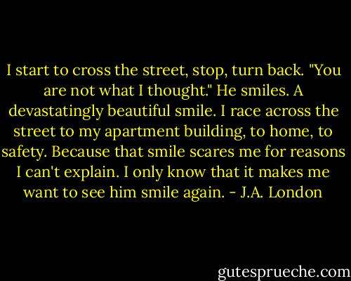I start to cross the street, stop, turn back. "You are not what I thought."<br />He smiles. A devastatingly beautiful smile.<br />I race across the street to my apartment building, to home, to safety. Because that smile scares me for reasons I can't explain. I only know that it makes me want to see him smile again. - J.A. London
