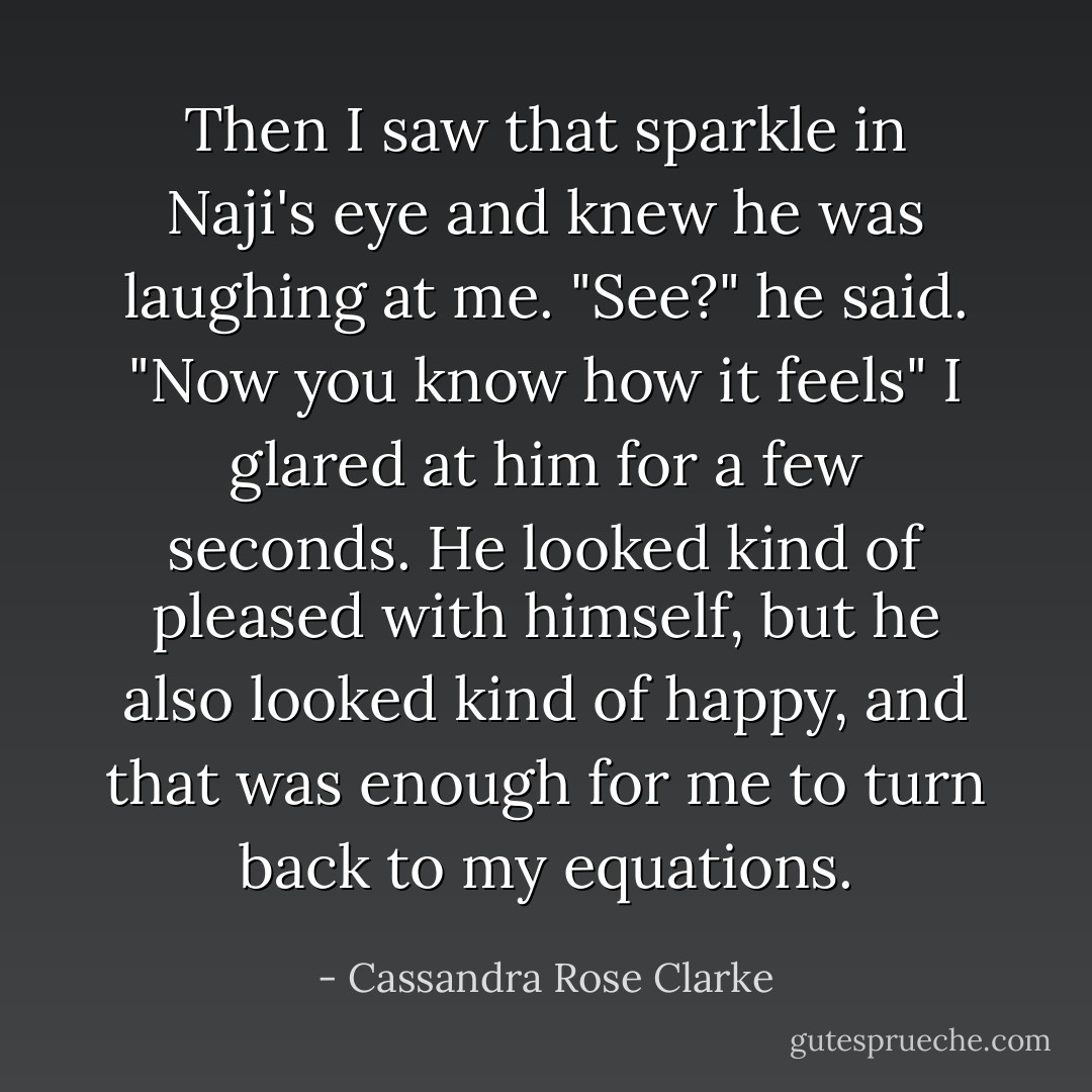Then I saw that sparkle in Naji's eye and knew he was laughing at me.<br />"See?" he said. "Now you know how it feels"<br />I glared at him for a few seconds. He looked kind of pleased with himself, but he also looked kind of happy, and that was enough for me to turn back to my equations. - Cassandra Rose Clarke