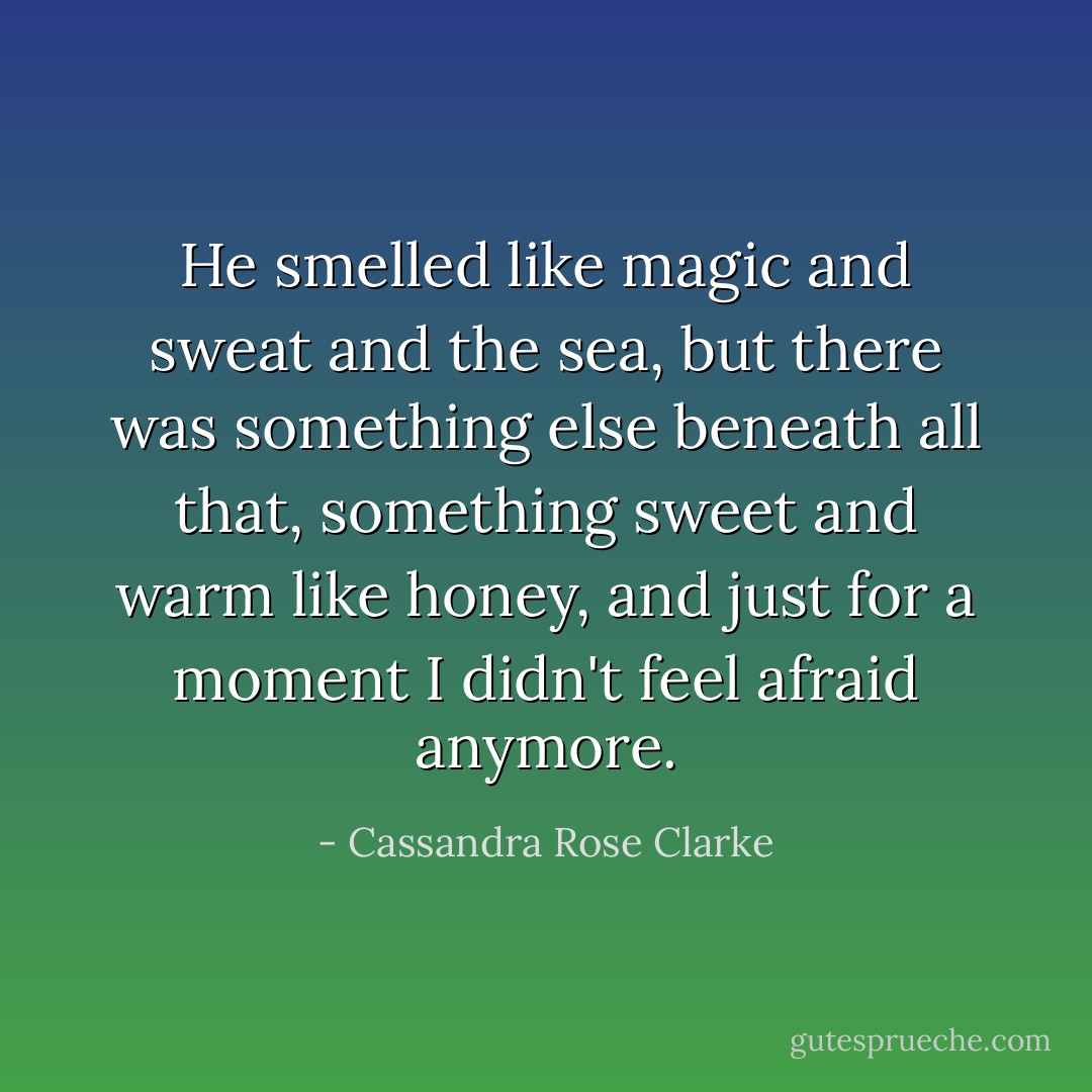 He smelled like magic and sweat and the sea, but there was something else beneath all that, something sweet and warm like honey, and just for a moment I didn't feel afraid anymore. - Cassandra Rose Clarke