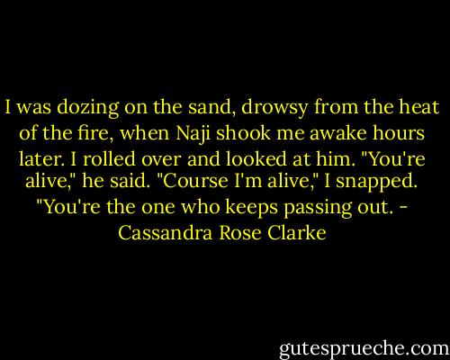 I was dozing on the sand, drowsy from the heat of the fire, when Naji shook me awake hours later. I rolled over and looked at him. "You're alive," he said. "Course I'm alive," I snapped. "You're the one who keeps passing out. - Cassandra Rose Clarke