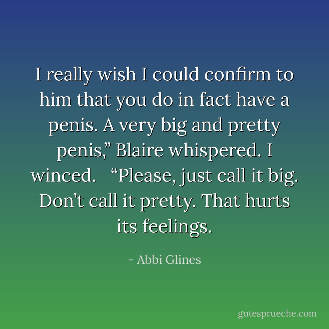 I really wish I could confirm to him<br />that you do in fact have a penis. A very<br />big and pretty penis,” Blaire whispered.<br />I winced. <br /><br />“Please, just call it big.<br />Don’t call it pretty. That hurts its<br />feelings. - Abbi Glines