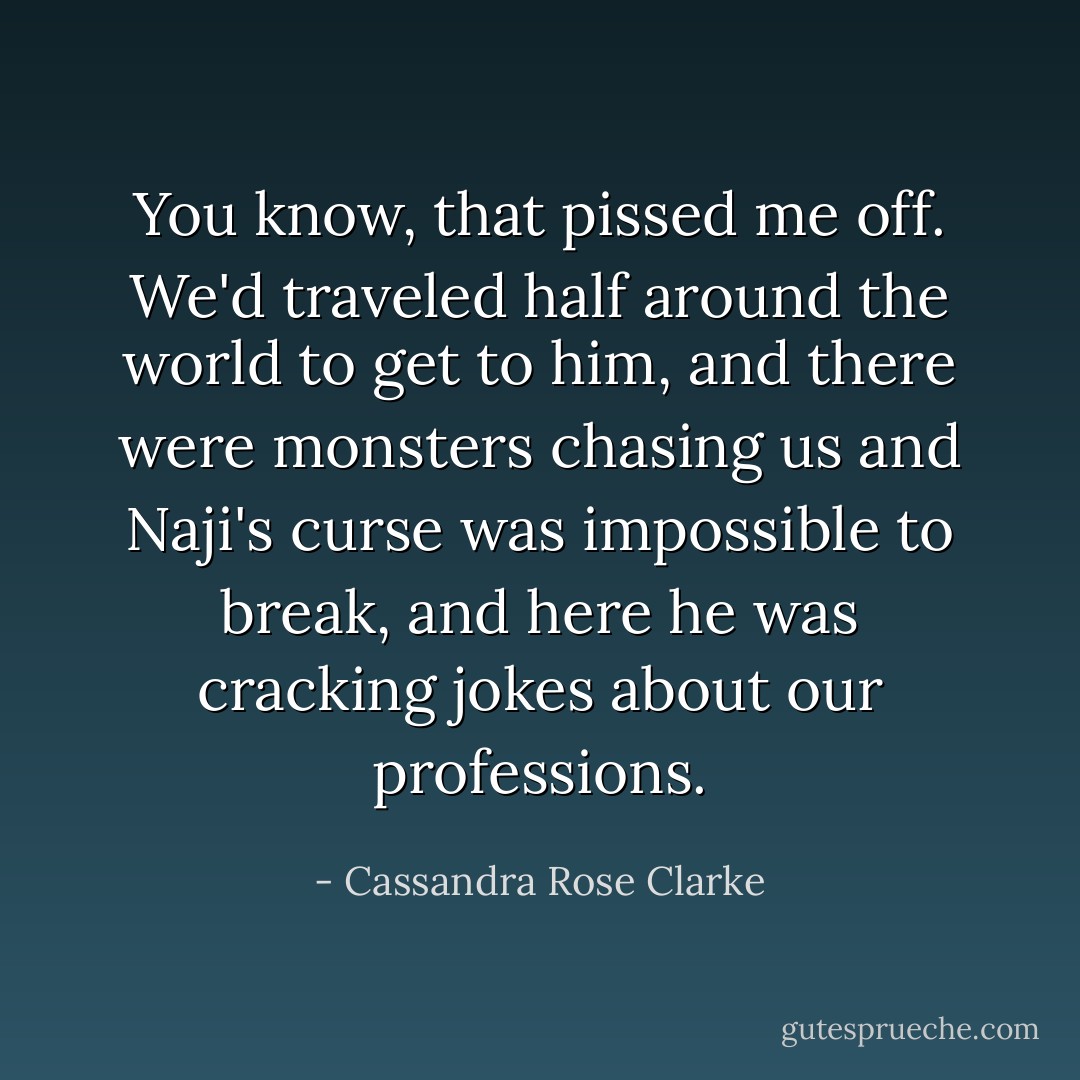 You know, that pissed me off. We'd traveled half around the world to get to him, and there were monsters chasing us and Naji's curse was impossible to break, and here he was cracking jokes about our professions. - Cassandra Rose Clarke