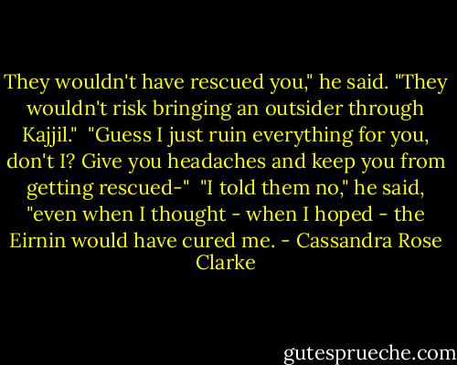 They wouldn't have rescued you," he said. "They wouldn't risk bringing an outsider through Kajjil."<br /><br />"Guess I just ruin everything for you, don't I? Give you headaches and keep you from getting rescued-"<br /><br />"I told them no," he said, "even when I thought - when I hoped - the Eirnin would have cured me. - Cassandra Rose Clarke