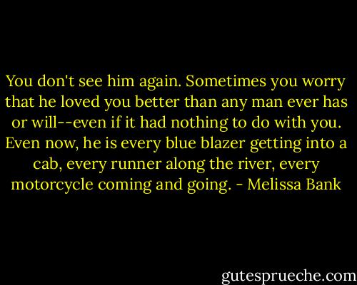 You don't see him again. Sometimes you worry that he loved you better than any man ever has or will--even if it had nothing to do with you. Even now, he is every blue blazer getting into a cab, every runner along the river, every motorcycle coming and going. - Melissa Bank