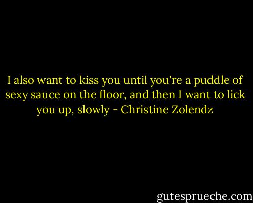 I also want to kiss you until you're a puddle of sexy sauce on the floor, and then I want to lick you up, slowly - Christine Zolendz