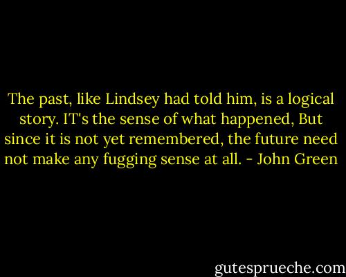 The past, like Lindsey had told him, is a logical story. IT's the sense of what happened, But since it is not yet remembered, the future need not make any fugging sense at all. - John Green