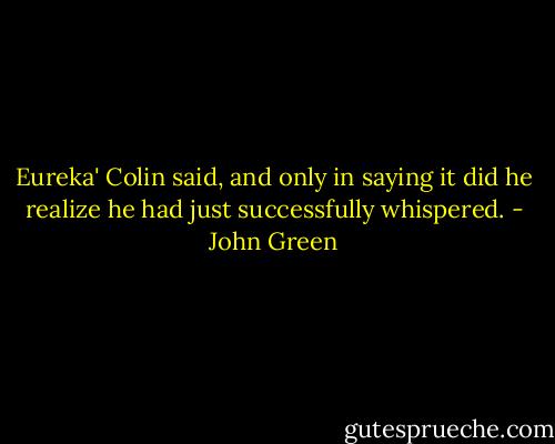 Eureka' Colin said, and only in saying it did he realize he had just successfully whispered. - John Green