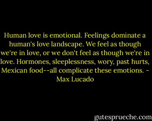 Human love is emotional. Feelings dominate a human's love landscape. We feel as though we're in love, or we don't feel as though we're in love. Hormones, sleeplessness, wory, past hurts, Mexican food--all complicate these emotions. - Max Lucado