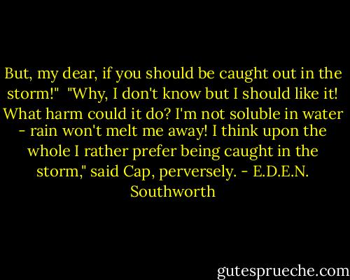 But, my dear, if you should be caught out in the storm!"<br /><br />"Why, I don't know but I should like it! What harm could it do? I'm not soluble in water - rain won't melt me away! I think upon the whole I rather prefer being caught in the storm," said Cap, perversely. - E.D.E.N. Southworth