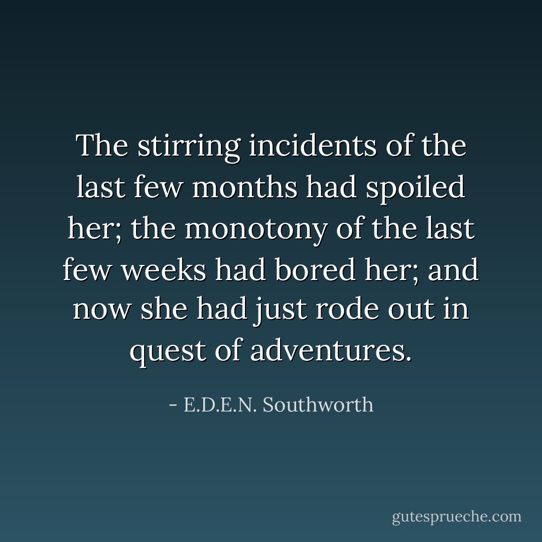 The stirring incidents of the last few months had spoiled her; the monotony of the last few weeks had bored her; and now she had just rode out in quest of adventures. - E.D.E.N. Southworth