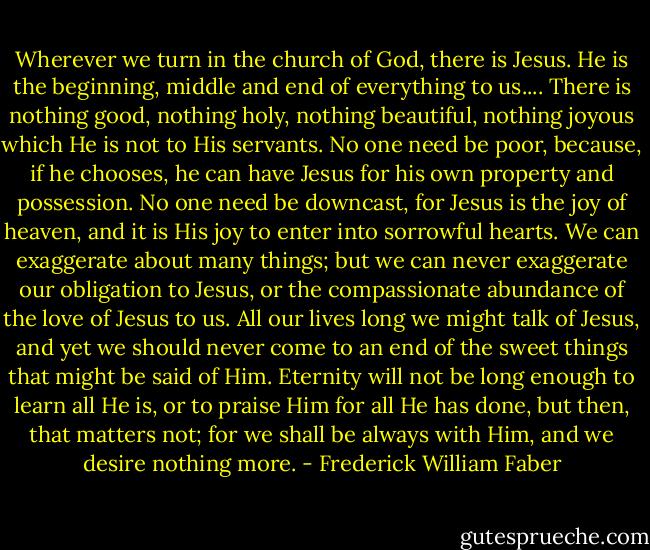 Wherever we turn in the church of God, there is Jesus. He is the beginning, middle and end of everything to us.... There is nothing good, nothing holy, nothing beautiful, nothing joyous which He is not to His servants. No one need be poor, because, if he chooses, he can have Jesus for his own property and possession. No one need be downcast, for Jesus is the joy of heaven, and it is His joy to enter into sorrowful hearts. We can exaggerate about many things; but we can never exaggerate our obligation to Jesus, or the compassionate abundance of the love of Jesus to us. All our lives long we might talk of Jesus, and yet we should never come to an end of the sweet things that might be said of Him. Eternity will not be long enough to learn all He is, or to praise Him for all He has done, but then, that matters not; for we shall be always with Him, and we desire nothing more. - Frederick William Faber
