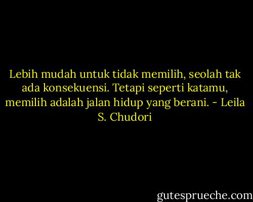 Lebih mudah untuk tidak memilih, seolah tak ada konsekuensi. Tetapi seperti katamu, memilih adalah jalan hidup yang berani. - Leila S. Chudori