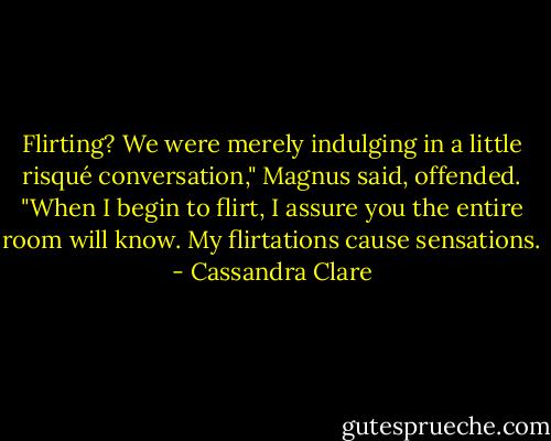 Flirting? We were merely indulging in a little risqué conversation," Magnus said, offended.<br />"When I begin to flirt, I assure you the entire room will know. My flirtations cause sensations. - Cassandra Clare