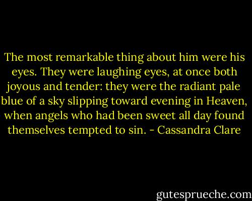 The most remarkable thing about him were his eyes. They were laughing eyes, at once both joyous and tender: they were the radiant pale blue of a sky slipping toward evening in Heaven, when angels who had been sweet all day found themselves tempted to sin. - Cassandra Clare