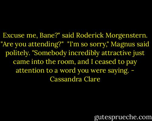 Excuse me, Bane?" said Roderick Morgenstern. "Are you attending?" <br />"I'm so sorry," Magnus said politely. "Somebody incredibly attractive just came into the room, and I ceased to pay attention to a word you were saying. - Cassandra Clare