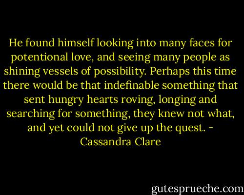 He found himself looking into many faces for potentional love, and seeing many people as shining vessels of possibility. Perhaps this time there would be that indefinable something that sent hungry hearts roving, longing and searching for something, they knew not what, and yet could not give up the quest. - Cassandra Clare