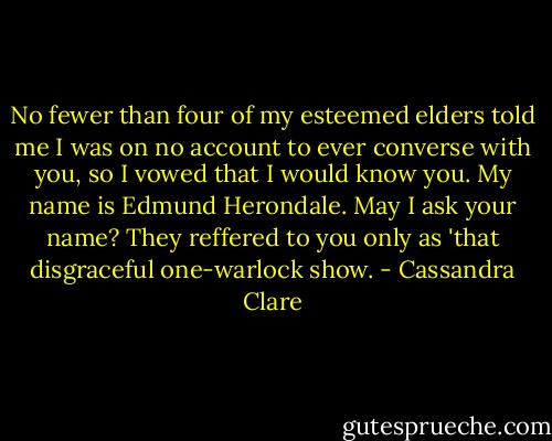 No fewer than four of my esteemed elders told me I was on no account to ever converse with you, so I vowed that I would know you. My name is Edmund Herondale. May I ask your name? They reffered to you only as 'that disgraceful one-warlock show. - Cassandra Clare