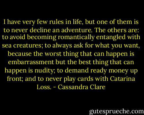 I have very few rules in life, but one of them is to never decline an adventure. The others are: to avoid becoming romantically entangled with sea creatures; to always ask for what you want, because the worst thing that can happen is embarrassment but the best thing that can happen is nudity; to demand ready money up front; and to never play cards with Catarina Loss. - Cassandra Clare