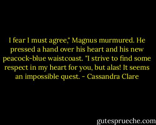 I fear I must agree," Magnus murmured. He pressed a hand over his heart and his new peacock-blue waistcoast. "I strive to find some respect in my heart for you, but alas! It seems an impossible quest. - Cassandra Clare