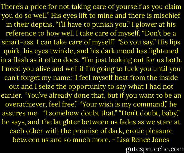There’s a price for not taking care of yourself as you claim you do so well.” His eyes lift to mine and there is mischief in their depths. “I’ll have to punish you.”<br />I glower at his reference to how well I take care of myself.<br />“Don’t be a smart-ass. I can take care of myself.”<br />“So you say.” His lips quirk, his eyes twinkle, and his dark mood has lightened in a flash as it often does. “I’m just looking out for us both. I need you alive and well if I’m going to fuck you until you can’t forget my name.”<br />I feel myself heat from the inside out and I seize the opportunity to say what I had not earlier. “You’ve already done that, but if you want to be an overachiever, feel free.”<br />“Your wish is my command,” he assures me. <br />“I somehow doubt that.”<br />“Don’t doubt, baby,” he says, and the laughter between us fades as we stare at each other with the promise of dark, erotic pleasure between us and so much more. - Lisa Renee Jones