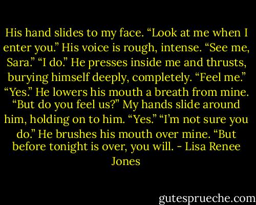 His hand slides to my face. “Look at me when I enter you.”<br />His voice is rough, intense. “See me, Sara.”<br />“I do.”<br />He presses inside me and thrusts, burying himself deeply, completely. “Feel me.”<br />“Yes.”<br />He lowers his mouth a breath from mine. “But do you feel us?”<br />My hands slide around him, holding on to him. “Yes.”<br />“I’m not sure you do.” He brushes his mouth over mine.<br />“But before tonight is over, you will. - Lisa Renee Jones